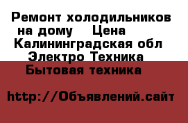 Ремонт холодильников на дому. › Цена ­ 200 - Калининградская обл. Электро-Техника » Бытовая техника   